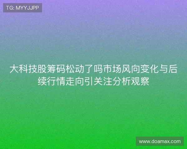 大科技股筹码松动了吗市场风向变化与后续行情走向引关注分析观察